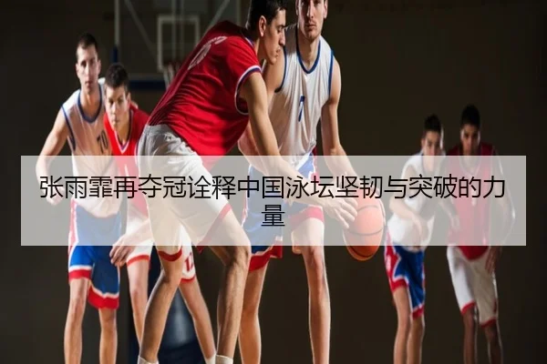 张雨霏再夺冠诠释中国泳坛坚韧与突破的力量