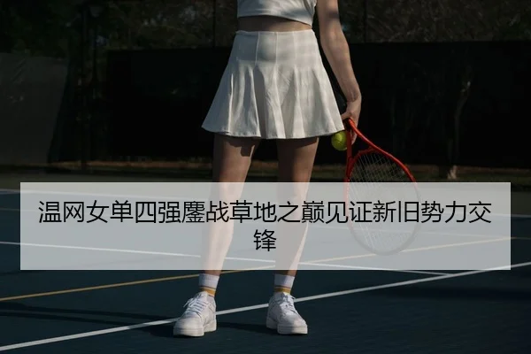 温网女单四强鏖战草地之巅见证新旧势力交锋
