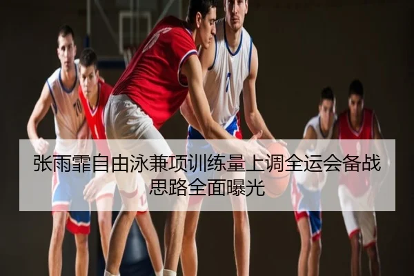 张雨霏自由泳兼项训练量上调全运会备战思路全面曝光