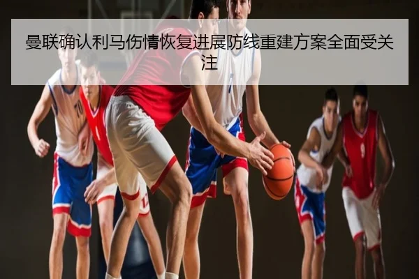 曼联确认利马伤情恢复进展防线重建方案全面受关注
