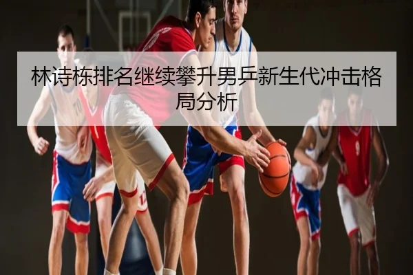 林诗栋排名继续攀升男乒新生代冲击格局分析