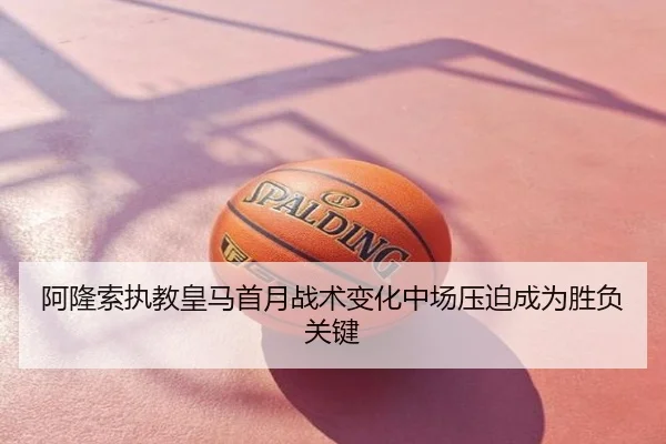 阿隆索执教皇马首月战术变化中场压迫成为胜负关键