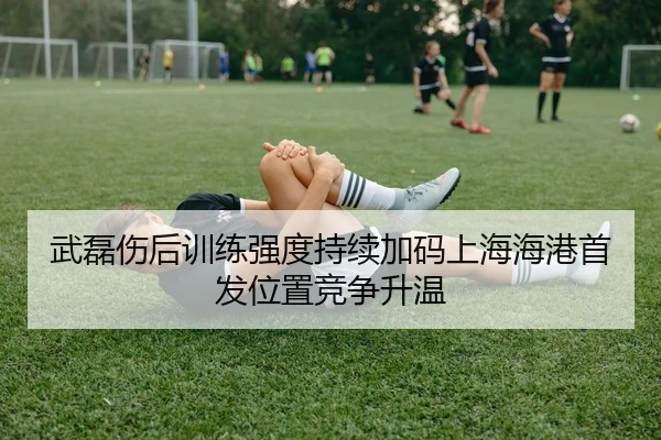武磊伤后训练强度持续加码上海海港首发位置竞争升温