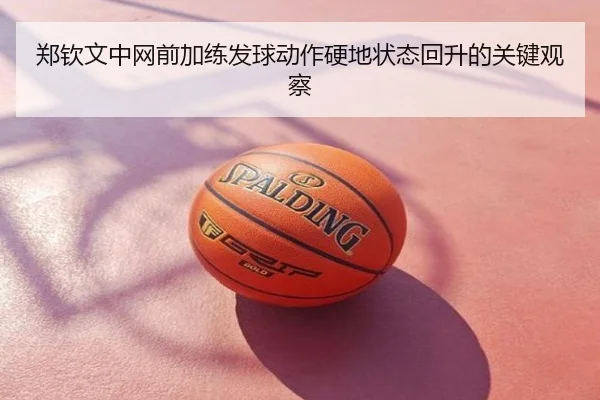 郑钦文中网前加练发球动作硬地状态回升的关键观察